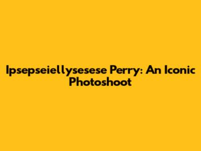 Ipsepseiellysesese Perry: An Iconic Photoshoot
