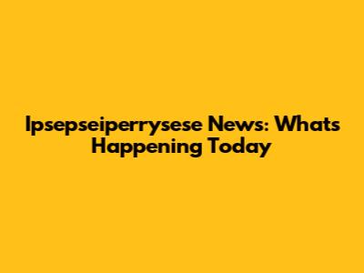 Ipsepseiperrysese News: What's Happening Today