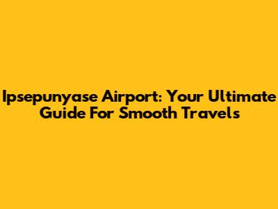Ipsepunyase Airport: Your Ultimate Guide For Smooth Travels