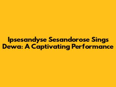 Ipsesandyse Sesandorose Sings Dewa: A Captivating Performance