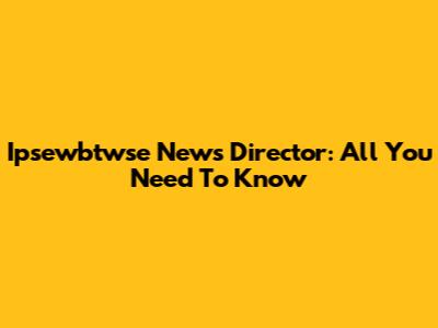Ipsewbtwse News Director: All You Need To Know