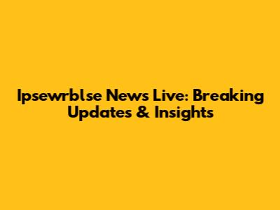 Ipsewrblse News Live: Breaking Updates & Insights