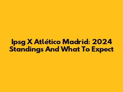 Ipsg X Atlético Madrid: 2024 Standings And What To Expect