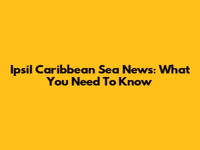 IpsiI Caribbean Sea News: What You Need To Know