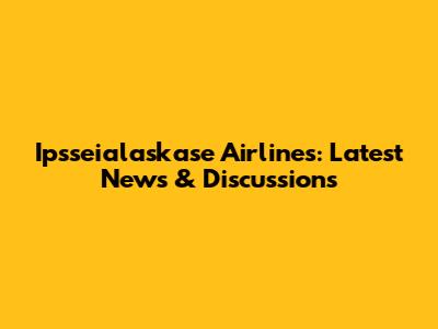 Ipsseialaskase Airlines: Latest News & Discussions