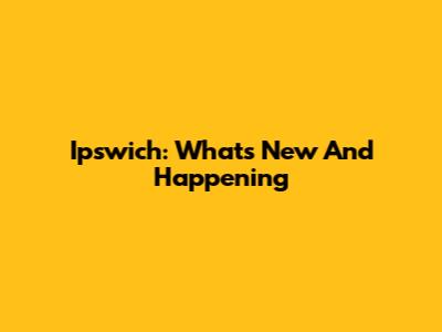 Ipswich: What's New And Happening