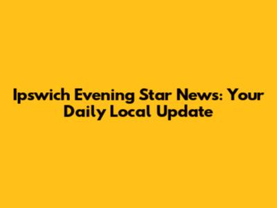Ipswich Evening Star News: Your Daily Local Update