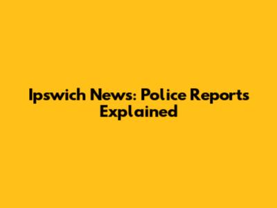 Ipswich News: Police Reports Explained