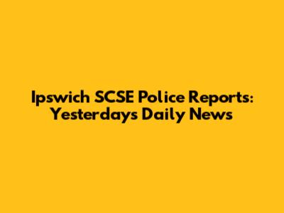 Ipswich SCSE Police Reports: Yesterday's Daily News