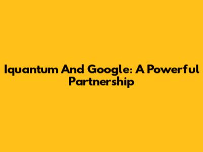 Iquantum And Google: A Powerful Partnership