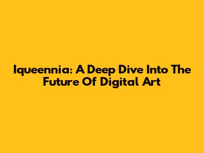 Iqueennia: A Deep Dive Into The Future Of Digital Art