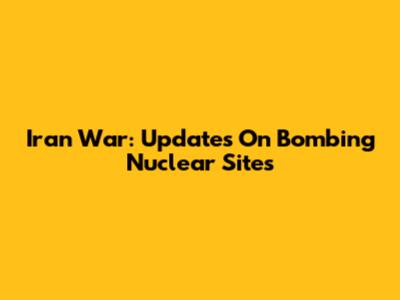 Iran War: Updates On Bombing Nuclear Sites