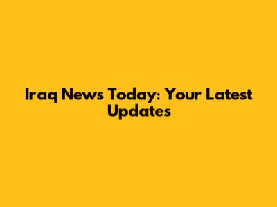 Iraq News Today: Your Latest Updates