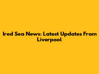 Ired Sea News: Latest Updates From Liverpool