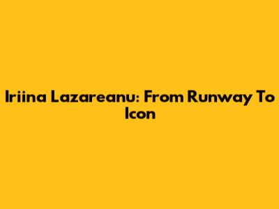 Iriina Lazareanu: From Runway To Icon