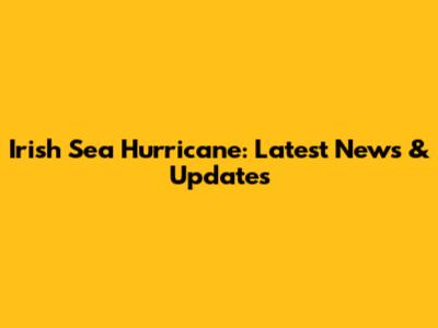Irish Sea Hurricane: Latest News & Updates