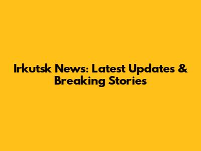 Irkutsk News: Latest Updates & Breaking Stories