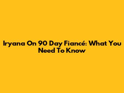 Iryana On 90 Day Fiancé: What You Need To Know
