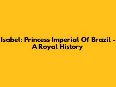 Isabel: Princess Imperial Of Brazil - A Royal History