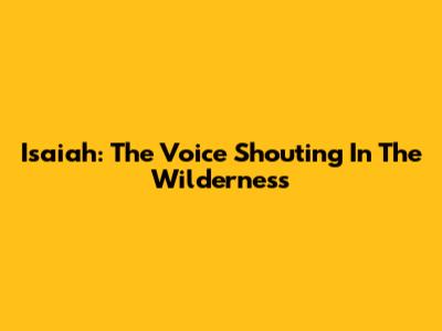 Isaiah: The Voice Shouting In The Wilderness