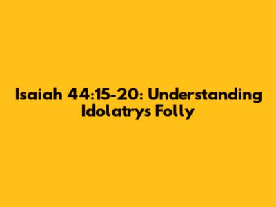 Isaiah 44:15-20: Understanding Idolatry's Folly