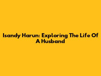 Isandy Harun: Exploring The Life Of A Husband