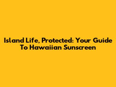 Island Life, Protected: Your Guide To Hawaiian Sunscreen