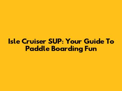 Isle Cruiser SUP: Your Guide To Paddle Boarding Fun