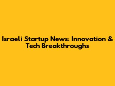 Israeli Startup News: Innovation & Tech Breakthroughs