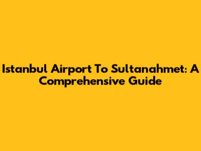 Istanbul Airport To Sultanahmet: A Comprehensive Guide