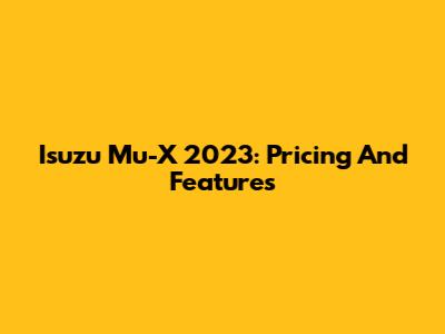 Isuzu Mu-X 2023: Pricing And Features