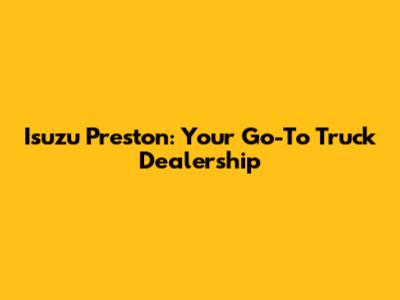 Isuzu Preston: Your Go-To Truck Dealership