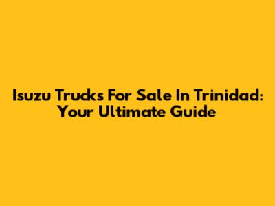 Isuzu Trucks For Sale In Trinidad: Your Ultimate Guide