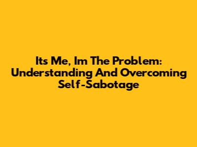 It's Me, I'm The Problem: Understanding And Overcoming Self-Sabotage