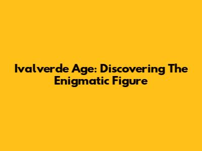 Ivalverde Age: Discovering The Enigmatic Figure