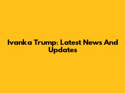 Ivanka Trump: Latest News And Updates