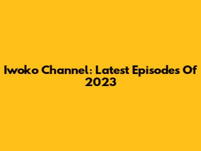 Iwoko Channel: Latest Episodes Of 2023