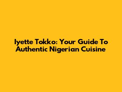 Iyette Tokko: Your Guide To Authentic Nigerian Cuisine