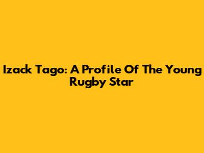 Izack Tago: A Profile Of The Young Rugby Star