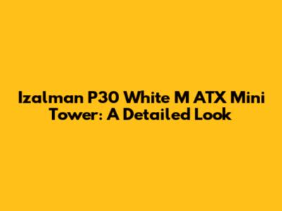 Izalman P30 White M ATX Mini Tower: A Detailed Look