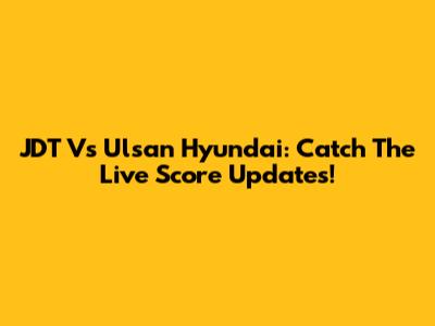 JDT Vs Ulsan Hyundai: Catch The Live Score Updates!