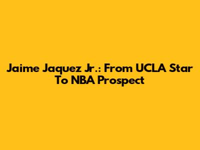 Jaime Jaquez Jr.: From UCLA Star To NBA Prospect