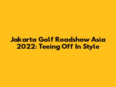 Jakarta Golf Roadshow Asia 2022: Teeing Off In Style