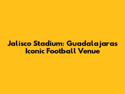 Jalisco Stadium: Guadalajara's Iconic Football Venue