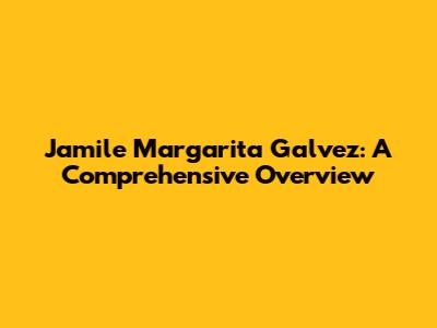 Jamile Margarita Galvez: A Comprehensive Overview