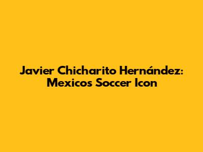 Javier 'Chicharito' Hernández: Mexico's Soccer Icon
