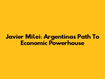 Javier Milei: Argentina's Path To Economic Powerhouse