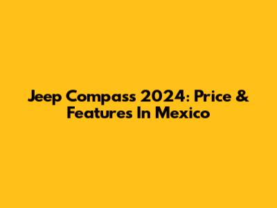 Jeep Compass 2024: Price & Features In Mexico
