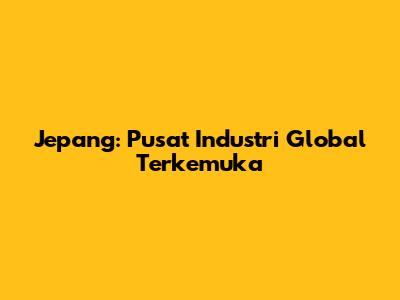 Jepang: Pusat Industri Global Terkemuka