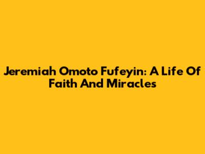 Jeremiah Omoto Fufeyin: A Life Of Faith And Miracles